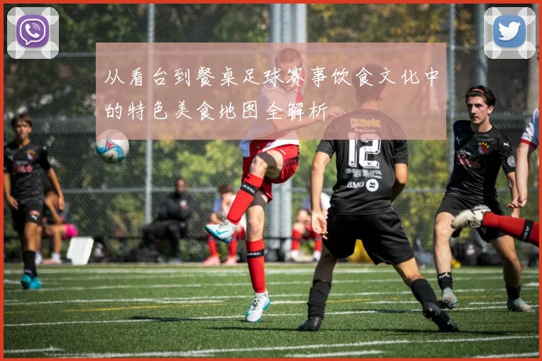 从看台到餐桌足球赛事饮食文化中的特色美食地图全解析
